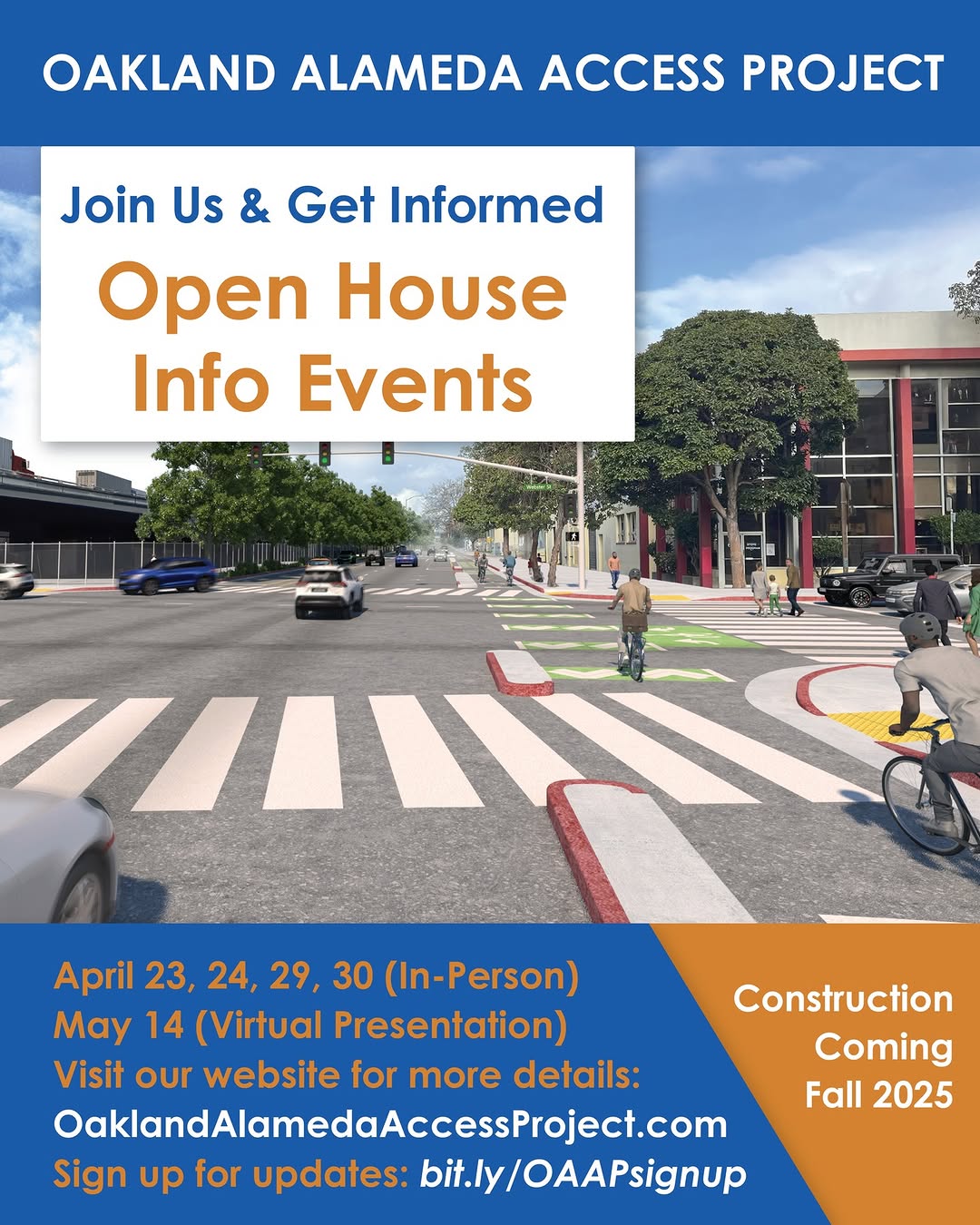 "OAKLAND ALAMEDA ACCESS PROJECT Join Us & Get Informed Open House Info Events April 23, 24, 29, 30 (In-Person) May 14 (Virtual Presentation) Visit our website for more details: OaklandAlamedaAccessProject.com Sign up for updates: bit.ly/OAAPsignup Construction Coming Fall 2025"
