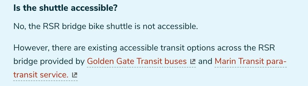 "Is the shuttle accessible? No, the RSR bridge bike shuttle is not accessible. However, there are existing accessible transit options across the RSR bridge provided by Golden Gate Transit buses 12 and Marin Transit para- transit service."